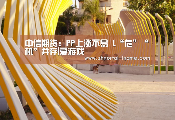 中信期货:PP上涨不易 L“危”“机”并存|爱游戏(图1) 中信期货:PP上涨不易 L“危”“机”并存|爱游戏(图1)